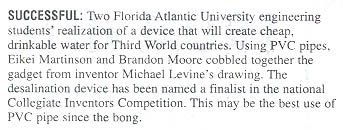 SUCCESSFUL: Two Florida Atlantic University engineering students' realization of a device that will create cheap, drinkable water for Third World countries. Using PVC pipes, Eikei Martinson and Brandon Moore cobbled together the gadget from inventor Michael Levine's drawing. The desalination device has been named a finalist in the national Collegiate Inventors Competition. This may be the best use of PVC pipe since the bong.